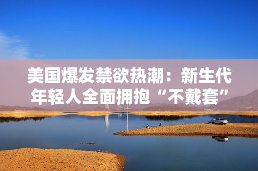 美國(guó)爆發(fā)禁欲熱潮：新生代年輕人全面擁抱“不戴套”文化