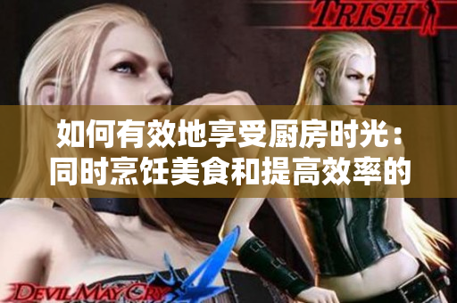 如何有效地享受廚房時(shí)光：同時(shí)烹飪美食和提高效率的技巧