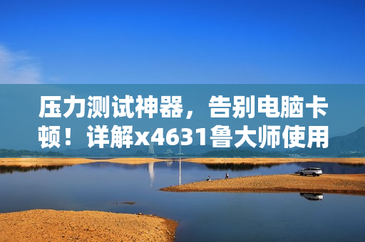 壓力測試神器，告別電腦卡頓！詳解x4631魯大師使用及優(yōu)化技巧