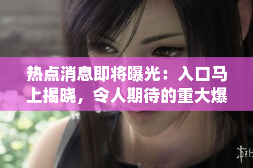 熱點(diǎn)消息即將曝光：入口馬上揭曉，令人期待的重大爆料即將來臨(1)