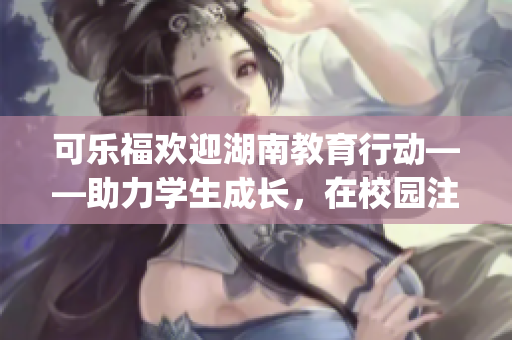 可樂(lè)福歡迎湖南教育行動(dòng)——助力學(xué)生成長(zhǎng)，在校園注入新活力(1)