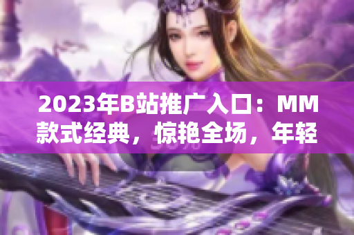 2023年B站推廣入口：MM款式經(jīng)典，驚艷全場，年輕人的追捧！