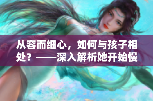 從容而細心，如何與孩子相處？——深入解析她開始慢迎迎合小心孩子