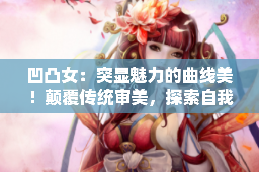 凹凸女：突顯魅力的曲線美！顛覆傳統(tǒng)審美，探索自我尺度的勇氣！