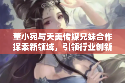 董小宛與天美傳媒兄妹合作探索新領(lǐng)域，引領(lǐng)行業(yè)創(chuàng)新