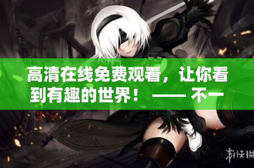 高清在線免費觀看，讓你看到有趣的世界！ —— 不一樣的視覺享受