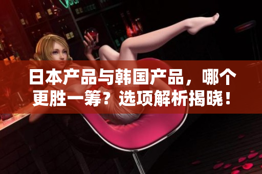 日本產(chǎn)品與韓國產(chǎn)品，哪個更勝一籌？選項解析揭曉！