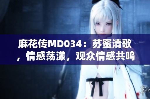 麻花傳MD034：蘇蜜清歌，情感蕩漾，觀眾情感共鳴