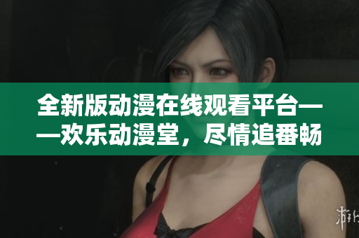 全新版動(dòng)漫在線觀看平臺——?dú)g樂動(dòng)漫堂，盡情追番暢享無限快樂！