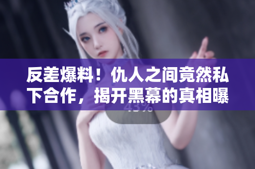反差爆料！仇人之間竟然私下合作，揭開黑幕的真相曝光！
