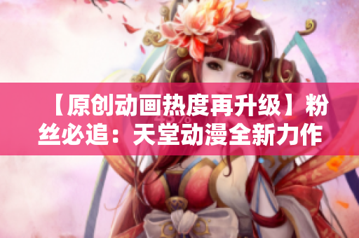 【原創(chuàng)動(dòng)畫熱度再升級】粉絲必追：天堂動(dòng)漫全新力作震撼上線！