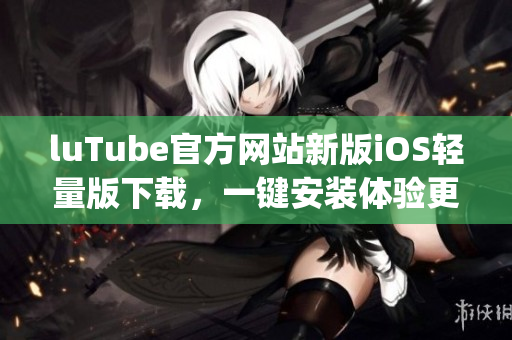 luTube官方網(wǎng)站新版iOS輕量版下載，一鍵安裝體驗(yàn)更流暢(1)