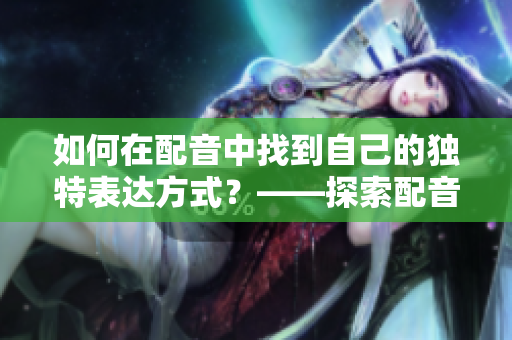 如何在配音中找到自己的獨(dú)特表達(dá)方式？——探索配音藝術(shù)的創(chuàng)意性表達(dá)