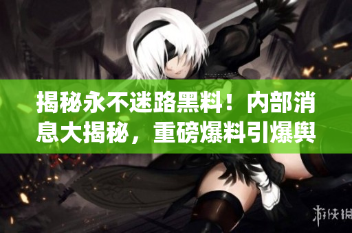 揭秘永不迷路黑料！內(nèi)部消息大揭秘，重磅爆料引爆輿論風(fēng)暴(1)