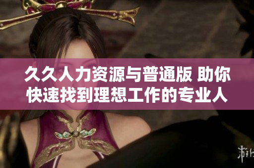 久久人力資源與普通版 助你快速找到理想工作的專業(yè)人力資源平臺(tái)