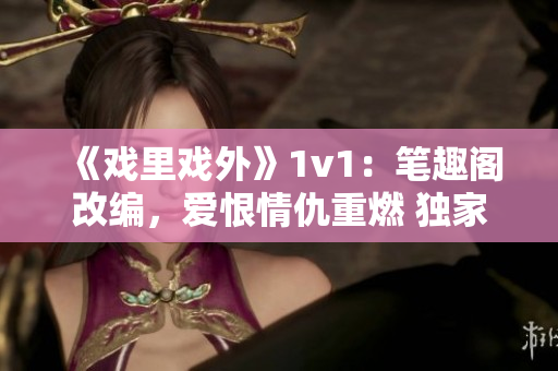 《戲里戲外》1v1：筆趣閣改編，愛恨情仇重燃 獨家解讀！