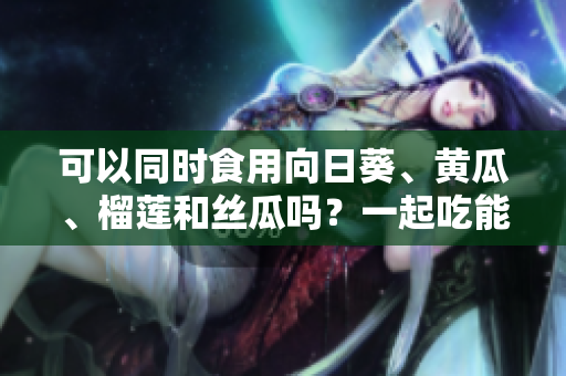 可以同時食用向日葵、黃瓜、榴蓮和絲瓜嗎？一起吃能否增加營養(yǎng)？
