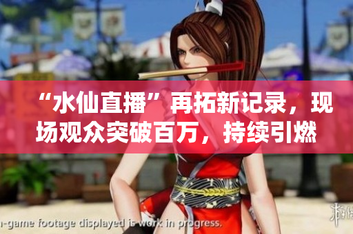 “水仙直播”再拓新記錄，現(xiàn)場(chǎng)觀眾突破百萬(wàn)，持續(xù)引燃直播行業(yè)風(fēng)潮