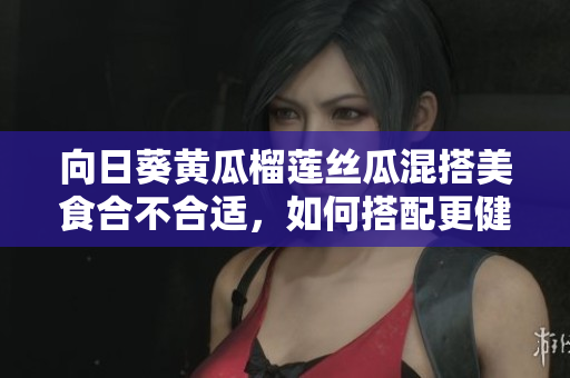 向日葵黃瓜榴蓮絲瓜混搭美食合不合適，如何搭配更健康？