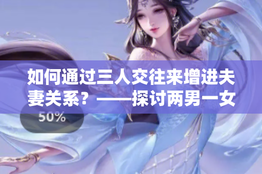 如何通過三人交往來增進(jìn)夫妻關(guān)系？——探討兩男一女的打開新視角