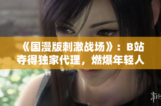 《國(guó)漫版刺激戰(zhàn)場(chǎng)》：B站奪得獨(dú)家代理，燃爆年輕人的游戲熱情！