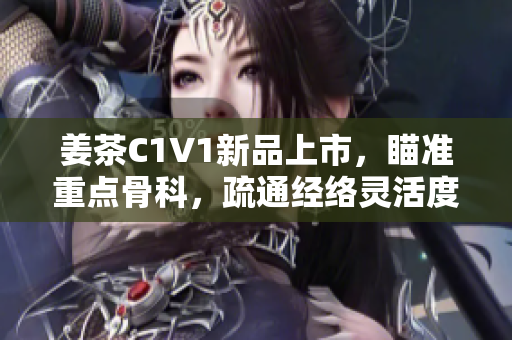姜茶C1V1新品上市，瞄準(zhǔn)重點(diǎn)骨科，疏通經(jīng)絡(luò)靈活度有效提高！