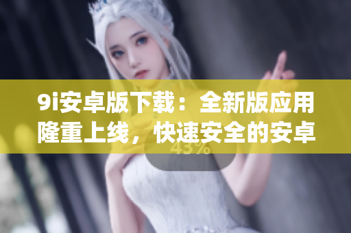 9i安卓版下載：全新版應(yīng)用隆重上線，快速安全的安卓手機(jī)下載體驗(yàn)(1)