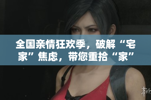 全國親情狂歡季，破解“宅家”焦慮，帶您重拾“家”的溫暖