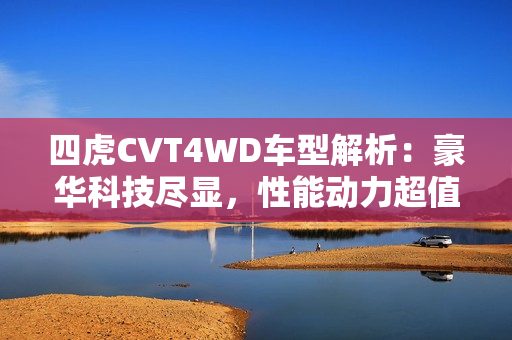 四虎CVT4WD車型解析：豪華科技盡顯，性能動力超值  