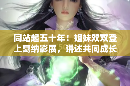 同站起五十年！姐妹雙雙登上戛納影展，講述共同成長與創(chuàng)業(yè)的故事