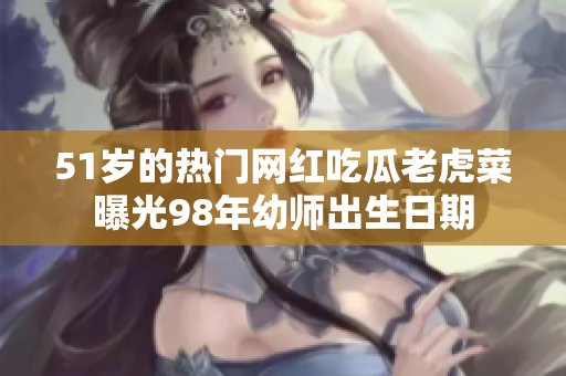 51歲的熱門網紅吃瓜老虎菜曝光98年幼師出生日期