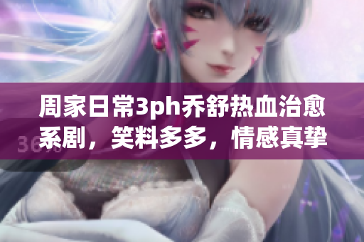 周家日常3ph喬舒熱血治愈系劇，笑料多多，情感真摯