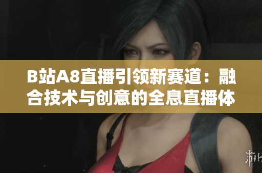 B站A8直播引領(lǐng)新賽道：融合技術(shù)與創(chuàng)意的全息直播體驗(yàn)！