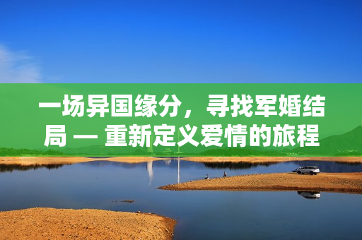 一場(chǎng)異國(guó)緣分，尋找軍婚結(jié)局 — 重新定義愛情的旅程