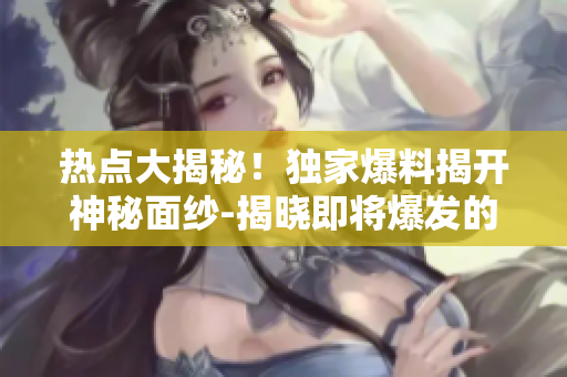 熱點(diǎn)大揭秘！獨(dú)家爆料揭開神秘面紗-揭曉即將爆發(fā)的新事件