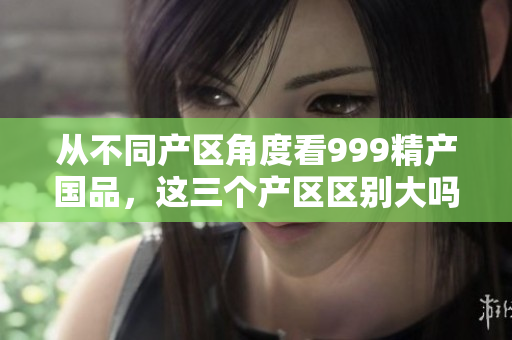 從不同產(chǎn)區(qū)角度看999精產(chǎn)國(guó)品，這三個(gè)產(chǎn)區(qū)區(qū)別大嗎？