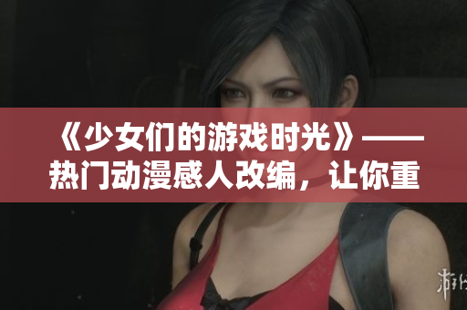 《少女們的游戲時光》——熱門動漫感人改編，讓你重拾單純童年！