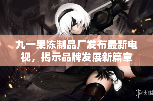 九一果凍制品廠發(fā)布最新電視，揭示品牌發(fā)展新篇章