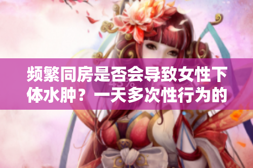 頻繁同房是否會(huì)導(dǎo)致女性下體水腫？一天多次性行為的影響分析