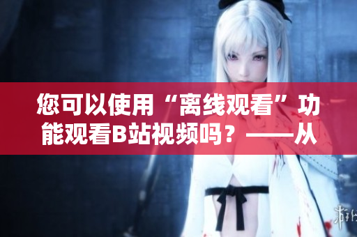 您可以使用“離線觀看”功能觀看B站視頻嗎？——從編輯的角度看