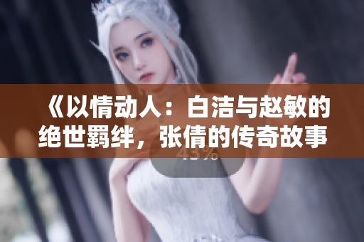 《以情動人：白潔與趙敏的絕世羈絆，張倩的傳奇故事》