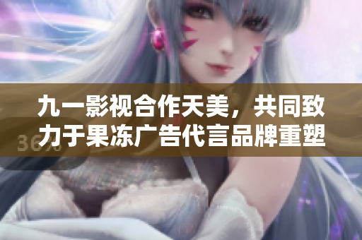 九一影視合作天美，共同致力于果凍廣告代言品牌重塑形象