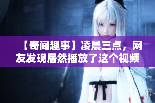 【奇聞趣事】凌晨三點(diǎn)，網(wǎng)友發(fā)現(xiàn)居然播放了這個(gè)視頻！你敢點(diǎn)開(kāi)看嗎？