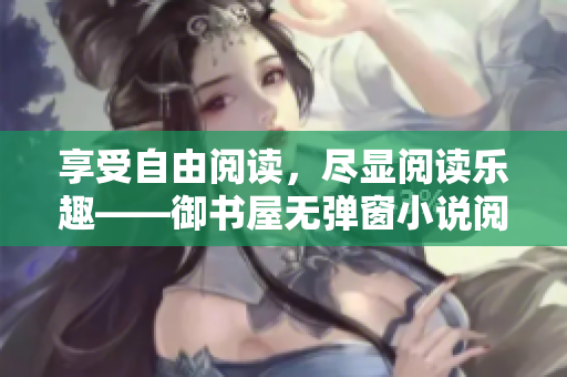 享受自由閱讀，盡顯閱讀樂趣——御書屋無彈窗小說閱讀