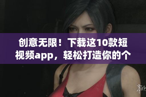 創(chuàng)意無限！下載這10款短視頻app，輕松打造你的個性視頻