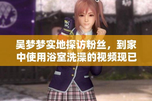 吳夢夢實地探訪粉絲，到家中使用浴室洗澡的視頻現(xiàn)已上線