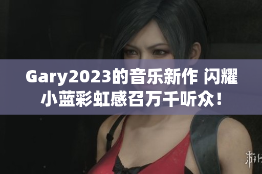 Gary2023的音樂新作 閃耀小藍彩虹感召萬千聽眾！