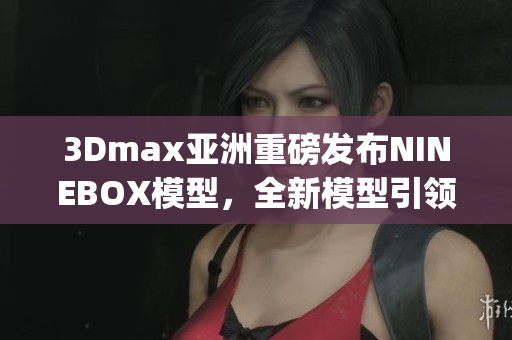 3Dmax亞洲重磅發(fā)布NINEBOX模型，全新模型引領(lǐng)設(shè)計(jì)潮流(1)