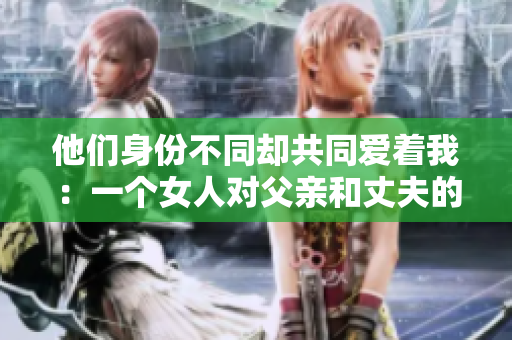 他們身份不同卻共同愛(ài)著我：一個(gè)女人對(duì)父親和丈夫的情感描寫(xiě)
