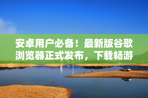 安卓用戶必備！最新版谷歌瀏覽器正式發(fā)布，下載暢游互聯(lián)網(wǎng)！